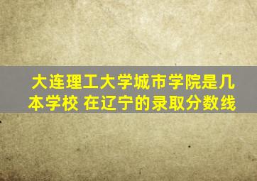 大连理工大学城市学院是几本学校 在辽宁的录取分数线